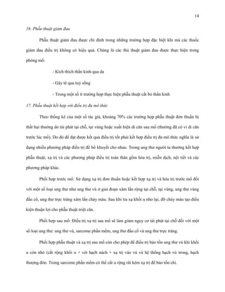 14
16. Phẫu thuật giảm đau
Phẫu thuật giảm đau được chỉ định trong những trường hợp đặc biệt khi mà các thuốc
giảm đau điều trị không có hiệu quả. Chúng là các thủ thuật giảm đau được thực hiện trong
phòng mổ:
- Kích thích thần kinh qua da
- Gây tê qua tuỷ sống
- Trong một số ít trường hợp thực hiện phẫu thuật cắt bỏ thần kinh
17. Phẫu thuật kết hợp với điều trị đa mô thức
Theo thống kê của một số tác giả, khoảng 70% các trường hợp phẫu thuật đơn thuần bị
thất bại thường do tái phát tại chỗ, tại vùng hoặc xuất hiện di căn sau mổ (thường đã có vi di căn
trước lúc mổ). Do đó để đạt được kết quả điều trị tốt phải kết hợp điều trị đa mô thức nghĩa là sử
dụng nhiều phương pháp điều trị để bổ khuyết cho nhau. Trong ung thư người ta thường kết hợp
phẫu thuật, xạ trị và các phương pháp điều trị toàn thân gồm hóa trị, miễn dịch, nội tiết và các
phương pháp khác.
Phối hợp trước mổ: Sử dụng xạ trị đơn thuần hoặc kết hợp xạ trị và hóa trị trước mổ đối
với một số loại ung thư như ung thư vú ở giai đoạn xâm lấn rộng tại chỗ, tại vùng, ung thư vùng
đầu cổ, ung thư trực tràng xâm lấn chảy máu. Sau khi tia xạ khối u nhỏ lại, đỡ chảy máu tạo điều
kiện thuận lợi cho phẫu thuật triệt căn.
Phối hợp sau mổ: Điều trị xạ trị sau mổ sẽ làm giảm nguy cơ tái phát tại chỗ đối với một
số loại ung thư: ung thư vú, sarcome phần mềm, ung thư đầu cổ và ung thư trực tràng.
Phối hợp phẫu thuật và xạ trị sau mổ còn cho phép để điều trị bảo tồn ung thư vú khi khối
u còn nhỏ (cắt rộng khối u + vét hạch nách + xạ trị vào vú và hệ thống hạch vú trong, hạch
thượng đòn. Trong sarcome phần mềm có thể cắt u rộng rãi kèm xạ trị để bảo tồn chi.

 