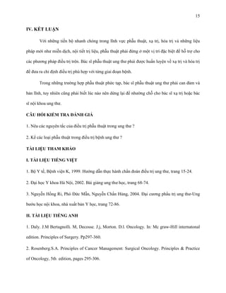 15

IV. KẾT LUẬN
Với những tiến bộ nhanh chóng trong lĩnh vực phẫu thuật, xạ trị, hóa trị và những liệu
pháp mới như miễn dịch, nội tiết trị liệu, phẫu thuật phải đứng ở một vị trí đặc biệt để hỗ trợ cho
các phương pháp điều trị trên. Bác sĩ phẫu thuật ung thư phải được huấn luyện về xạ trị và hóa trị
để đưa ra chỉ định điều trị phù hợp với từng giai đoạn bệnh.
Trong những trường hợp phẫu thuật phức tạp, bác sĩ phẫu thuật ung thư phải can đảm và
bản lĩnh, tuy nhiên cũng phải biết lúc nào nên dừng lại để nhường chỗ cho bác sĩ xạ trị hoặc bác
sĩ nội khoa ung thư.
CÂU HỎI KIỂM TRA ĐÁNH GIÁ
1. Nêu các nguyên tắc của điều trị phẫu thuật trong ung thư ?
2. Kể các loại phẫu thuật trong điều trị bệnh ung thư ?
TÀI LIỆU THAM KHẢO
I. TÀI LIỆU TIẾNG VIỆT
1. Bộ Y tế, Bệnh viện K, 1999. Hướng dẫn thực hành chẩn đoán đỉều trị ung thư, trang 15-24.
2. Đại học Y khoa Hà Nội, 2002. Bài giảng ung thư học, trang 68-74.
3. Nguyễn Hồng Ri, Phó Đức Mẫn, Nguyễn Chấn Hùng, 2004. Đại cương phẩu trị ung thư-Ung
bướu học nội khoa, nhà xuất bản Y học, trang 72-86.
II. TÀI LIỆU TIẾNG ANH
1. Daly. J.M Bertagnolli. M, Decosse. J.j, Morton. D.l. Oncology. In: Mc graw-Hill internatonal
edition. Principles of Surgery. Pp297-360.
2. Rosenberg.S.A. Principles of Cancer Management: Surgical Oncology. Principles & Practice
of Oncology, 5th edition, pages 295-306.

 