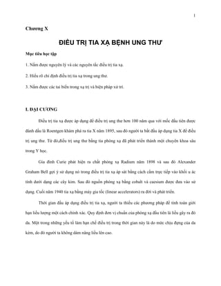 1

Chƣơng X

ĐIỀU TRỊ TIA XẠ BỆNH UNG THƯ
Mục tiêu học tập
1. Nắm được nguyên lý và các nguyên tắc điều trị tia xạ.
2. Hiểu rõ chỉ định điều trị tia xạ trong ung thư.
3. Nắm được các tai biến trong xạ trị và biện pháp xử trí.

I. ĐẠI CƢƠNG
Điều trị tia xạ được áp dụng để điều trị ung thư hơn 100 năm qua với mốc đầu tiên được
đánh dấu là Roentgen khám phá ra tia X năm 1895, sau đó người ta bắt đầu áp dụng tia X để điều
trị ung thư. Từ đó,điều trị ung thư bằng tia phóng xạ đã phát triển thành một chuyên khoa sâu
trong Y học.
Gia đình Curie phát hiện ra chất phóng xạ Radium năm 1898 và sau đó Alexander
Graham Bell gợi ý sử dụng nó trong điều trị tia xạ áp sát bằng cách cắm trực tiếp vào khối u ác
tính dưới dạng các cây kim. Sau đó nguồn phóng xạ bằng cobalt và caesium được đưa vào sử
dụng. Cuối năm 1940 tia xạ bằng máy gia tốc (linear accelerators) ra đời và phát triển.
Thời gian đầu áp dụng điều trị tia xạ, người ta thiếu các phương pháp để tính toán giới
hạn liều lượng một cách chính xác. Quy định đơn vị chuẩn của phóng xạ đầu tiên là liều gây ra đỏ
da. Một trong những yếu tố làm hạn chế điều trị trong thời gian này là do mức chịu đựng của da
kém, do đó người ta không dám nâng liều lên cao.

 