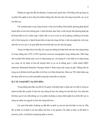 2
Những trở ngại ban đầu đó đã được Courtard giải quyết năm 1934 bằng cách áp dụng tia
xạ phân liều nghĩa là chia tổng liều thành những liều nhỏ hơn làm nền tảng trong lĩnh vực xạ trị
cho đến nay.
Với sự khám phá ra máy chụp cắt lớp vi tính của Godfrey Hounsfield, phương pháp lập kế
hoạch điều trị mới theo không gian 3 chiều đã được thực hiện và đã chuyển hẳn phương pháp lập
kế hoạch điều trị từ 2 chiều sang 3 chiều. Bác sĩ xạ trị và kỹ sư vật lý phóng xạ không còn bị hạn
chế về liều lượng bởi vì lập kế hoạch điều trị dựa trên chụp cắt lớp vi tính cho phép bác sĩ đo trực
tiếp liều tia xạ ở các vị trí giải phẫu dựa trên hình ảnh của các mặt cắt ngang.
Trong vài thập niên trở lại đây, kỳ vọng của những kỹ thuật hình ảnh mới như cộng hưởng
từ trong những năm 1970 và PET (positron emission tomography) trong những năm 1980 cũng
như sự phát triển những máy xạ trị có năng lượng cao, các quang tử và âm điện tử có năng lượng
cao cùng với kỹ thuật số hóa đã chuyển điều trị tia xạ từ không gian 3 chiều thành IMRT
(Intensity Modulated Radiation Therapy) thành 4 chiều trong một tương lai gần. Những tiến bộ
trong xạ trị đã đem lại kết quả điều trị tốt hơn và ít biến chứng hơn. Hiện nay 70% bệnh nhân ung
thư được điều trị tia xạ như một phần trong liệu trình điều trị ung thư.

II. CÁC LOẠI BỨC XẠ ION HÓA
Trong những năm đầu của thế kỹ 20 người ta đã phát hiện ra rằng một vài chất có trong tự
nhiên bị biến đổi tự phát về cấu trúc của chúng để làm cho chúng trở nên bền hơn. Các chất như
thế được gọi là các chất phóng xạ và sự phân rã phóng xạ được định nghĩa là sự biến đổi xảy ra
trong các nhân của nguyên tử làm cho chúng bền hơn.
Các quá trình phân rã phóng xạ dẫn đến sự phát xạ của các hạt tích điện và các tia. Hầu
hết sự phát xạ là phát ra các hạt alpha, hạt beta và tia gamma. Các phát xạ khác có thể phát ra
positron, tiaX, và rất hiếm trường hợp phát ra nơtron.

 