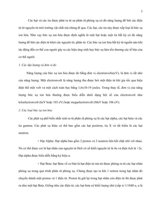 3
Các hạt và các tia được phát ra từ sự phân rã phóng xạ có đủ năng lượng để bứt các điện
tử từ nguyên tử môi trường vật chất mà chúng đi qua. Các hạt, các tia này được xếp loại là bức xạ
ion hóa. Như vạy bức xạ ion hóa được định nghĩa là một hạt hoặc một tia bất kỳ có đủ năng
lượng để bứt các điện tử khỏi các nguyên tử, phân tử. Các bức xạ ion hóa bất kỳ từ nguồn nào khi
tác động đến cơ thể con người gây ra các hiệu ứng sinh học bức xạ làm tổn thương các tế bào của
cơ thể người.
1. Các đại lượng và đơn vị đo
Năng lượng của bức xạ ion hóa được đo bằng đơn vị electronvolts(eV), là đơn vị rất nhỏ
của năng lượng. Một electronvolt là năng lượng thu được bởi một điện tử khi gia tốc qua hiệu
điện thế một volt và một cách toán học bằng 1,6x10-19 joules. Trong thực tế, đơn vị của năng
lượng bức xạ ion hóa thường được biểu diễn dưới dạng bội số của electronvolt như
kiloelectronvolt (keV hoặc 103 eV) hoặc megaelectronvolt (MeV hoặc 106 eV).
2. Các loại bức xạ ion hóa
Các phát xạ phổ biến nhất sinh ra từ phân rã phóng xạ là các hạt alpha, các hạt beta và các
tia gamma. Các phát xạ khác có thể bao gồm các hạt positron, tia X và rất hiếm là các hạt
neutron.
+ Hạt Alpha: Hạt alpha bao gồm 2 proton và 2 neutron liên kết chặt chẽ với nhau.
Nó có thể được coi là hạt nhân của nguyên tử Heli có số khối nguyên tử là 4u và điện tích là +2e.
Hạt alpha được biểu diễn bằng ký hiệu α.
+ Hạt Beta: hạt Beta về cơ bản là hạt điện tử mà nó được phóng ra từ các hạt nhân
phóng xạ trong quá trình phân rã phóng xạ. Chúng được tạo ra khi 1 nơtron trong hạt nhân đó
chuyển thành một proton và 1 điện tử. Proton bị giữ lại trong hạt nhân còn điện tử thì được phát
ra như một hạt Beta. Giống như các điện tử, các hạt beta có khối lượng nhỏ (xấp xỉ 1/1840 u, u là

 
