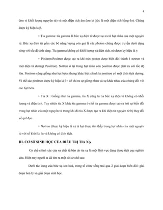 4
đơn vị khối lượng nguyên tử) và một điện tích âm đơn lẻ (tức là một điện tích bằng-1e). Chúng
được ký hiện là β.
+ Tia gamma: tia gamma là bức xạ điện từ được tạo ra từ hạt nhân của một nguyên
tử. Bức xạ điện từ gồm các bó năng lượng còn gọi là các photon chúng được truyền dưới dạng
sóng với tốc độ ánh sáng. Tia gamma không có khối lượng và điện tích, nó được ký hiệu là γ.
+ Positron:Positron được tạo ra khi một proton được biến đổi thành 1 nơtron và
một điện tử dương( Positron). Nơtron ở lại trong hạt nhân còn positron được phát ra với tốc độ
lớn. Positron cũng giống như hạt beta nhưng khác biệt chính là positron có một điện tích dương.
Vì thế các positron được ký hiệu là β+ để chỉ ra sự giống nhau và sự khác nhau của chúng đối với
các hạt beta.
+ Tia X : Giống như tia gamma, tia X cũng là tia bức xạ điện từ không có khối
lượng và điện tích. Tuy nhiên tia X khác tia gamma ở chỗ tia gamma được tạo ra bởi sự biến đổi
trong hạt nhân của một nguyên tử trong khi đó tia X được tạo ra khi điện tử nguyên tử bị thay đổi
về quĩ đạo.
+ Nơtron (được ký hiệu là n) là hạt được tìm thấy trong hạt nhân của một nguyên
tử với số khối là 1u và không có điện tích.

III. CƠ SỞ SINH HỌC CỦA ĐIỀU TRỊ TIA XẠ
Cơ chế chính xác của sự chết tế bào do tia xạ là một lĩnh vực đang được tích cực nghiên
cứu. Hiện nay người ta đã tìm ra một số cơ chế sau:
Dưới tác dụng của bức xạ ion hoá, trong tổ chức sống trải qua 2 giai đoạn biến đổi: giai
đoạn hoá lý và giai đoạn sinh học.

 