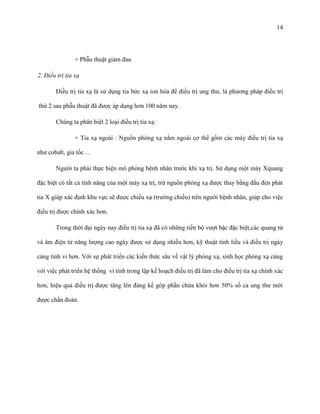 14

+ Phẫu thuật giảm đau
2. Điều trị tia xạ
Điều trị tia xạ là sử dụng tia bức xạ ion hóa để điều trị ung thư, là phương pháp điều trị
thứ 2 sau phẫu thuật đã được áp dụng hơn 100 năm nay.
Chúng ta phân biệt 2 loại điều trị tia xạ:
+ Tia xạ ngoài : Nguồn phóng xạ nằm ngoài cơ thể gồm các máy điều trị tia xạ
như cobalt, gia tốc…
Người ta phải thực hiện mô phỏng bệnh nhân trước khi xạ trị. Sử dụng một máy Xquang
đặc biệt có tất cả tính năng của một máy xạ trị, trừ nguồn phóng xạ được thay bằng đầu đèn phát
tia X giúp xác định khu vực sẽ được chiếu xạ (trường chiếu) trên người bệnh nhân, giúp cho việc
điều trị được chính xác hơn.
Trong thời đại ngày nay điều trị tia xạ đã có những tiến bộ vượt bậc đặc biệt,các quang tử
và âm điện tử năng lượng cao ngày được sử dụng nhiều hơn, kỹ thuật tính liều và điều trị ngày
càng tinh vi hơn. Với sự phát triển các kiến thức sâu về vật lý phóng xạ, sinh học phóng xạ cùng
với việc phát triển hệ thống vi tính trong lập kế hoạch điều trị đã làm cho điều trị tia xạ chính xác
hơn, hiệu quả điều trị được tăng lên đáng kể góp phần chửa khỏi hơn 50% số ca ung thư mới
được chẩn đoán.

 