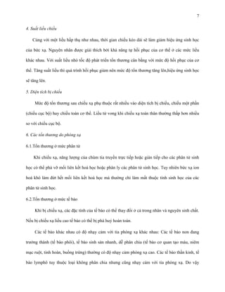 7
4. Suất liều chiếu
Cùng với một liều hấp thụ như nhau, thời gian chiếu kéo dài sẽ làm giảm hiệu ứng sinh học
của bức xạ. Nguyên nhân được giải thích bởi khả năng tự hồi phục của cơ thể ở các mức liều
khác nhau. Với suất liều nhỏ tốc độ phát triển tổn thương cân bằng với mức độ hồi phục của cơ
thể. Tăng suất liều thì quá trình hồi phục giảm nên mức độ tổn thương tăng lên,hiệu ứng sinh học
sẽ tăng lên.
5. Diện tích bị chiếu
Mức độ tổn thương sau chiếu xạ phụ thuộc rất nhiều vào diện tích bị chiếu, chiếu một phần
(chiếu cục bộ) hay chiếu toàn cơ thể. Liều tử vong khi chiếu xạ toàn thân thường thấp hơn nhiều
so với chiếu cục bộ.
6. Các tổn thương do phóng xạ
6.1.Tổn thương ở mức phân tử
Khi chiếu xạ, năng lượng của chùm tia truyền trực tiếp hoặc gián tiếp cho các phân tử sinh
học có thể phá vỡ mối liên kết hoá học hoặc phân ly các phân tử sinh học. Tuy nhiên bức xạ ion
hoá khó làm đứt hết mối liên kết hoá học mà thường chỉ làm mất thuộc tính sinh học của các
phân tử sinh học.
6.2.Tổn thương ở mức tế bào
Khi bị chiếu xạ, các đặc tính của tế bào có thể thay đổi ở cả trong nhân và nguyên sinh chất.
Nếu bị chiếu xạ liều cao tế bào có thể bị phá huỷ hoàn toàn.
Các tế bào khác nhau có độ nhạy cảm với tia phóng xạ khác nhau: Các tế bào non đang
trưởng thành (tế bào phôi), tế bào sinh sản nhanh, dễ phân chia (tế bào cơ quan tạo máu, niêm
mạc ruột, tinh hoàn, buồng trứng) thường có độ nhạy cảm phóng xạ cao. Các tế bào thần kinh, tế
bào lymphô tuy thuộc loại không phân chia nhưng cũng nhạy cảm với tia phóng xạ. Do vậy

 
