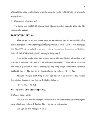 8
không chỉ định chiếu xạ đối với phụ nữ có thai, đang cho con bú và đặc biệt đối với trẻ em nếu
không bắt buộc.
6.3.Tổn thương ở mức toàn cơ thể
Tổn thương sớm xuất hiện khi bị chiếu ở mức liều cao trong thời gian ngắn (chiếu toàn thân
trên mức liều 500mSv).

IV. ĐƠN VỊ ĐO BỨC XẠ
Về đo bức xạ ion hoá cũng như đo lường bức xạ nói chung, hiện nay tồn tại hai hệ thống
đơn vị: đơn vị mới là đơn vị hệ thống quốc tế còn gọi là đơn vị chuẩn SI, đơn vị cũ là đơn vị đặc
biệt. Năm 1974 Uỷ ban quốc tế về các đơn vị bức xạ (International Commission on Radiation
Units viết tắt là ICRU ) đã đề nghị việc sử dụng hệ thống quốc tế.
Trong đo bức xạ tiêu chuẩn theo hệ thống quốc tế hiện nay (SI), liều hấp thụ bức xạ có
đơn vị đo là Joule trên kg, ký hiệu là J/kg.1 Joule trên kilôgam (1 J/kg) là liều hấp thụ bức xạ mà
khối lượng 1 kg của chất bị chiếu xạ hấp thụ được năng lượng bằng 1 Joule của bức xạ ion hoá
loại bất kỳ. Đơn vị 1 J/kg được gọi là 1 Gray (ký hiệu là Gy ); như vậy 1 Gy = 1 J/kg.
Bên cạnh đơn vị đo chính thống là Gray, ngày nay đơn vị đo ngoại hệ là Rad vẫn còn
được sử dụng rất rộng rãi trong lĩnh vực đo liều hấp thụ bức xạ.
1 Gy = 1 J/Kg = 100 Rad.

V. MỤC ĐÍCH CỦA ĐIỀU TRỊ TIA XẠ
1. Điều trị tia xạ triệt căn
Mục đích: Mục đích của điều trị tia xạ triệt căn là để tiêu diệt hoàn toàn các tế bào ung thư
trong thể tích được chiếu xạ để đạt được điều trị tận gốc của bệnh ung thư.
Điều kiện cần thiết: Không có di căn xa

 