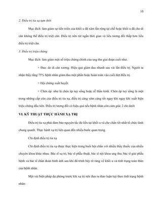 10
2. Điều trị tia xạ tạm thời
Mục đích: làm giảm sự tiến triển của khối u đã xâm lấn rộng tại chỗ hoặc khối u đã cho di
căn không thể điều trị triệt căn. Điều trị nên rút ngắn thời gian và liều tương đối thấp hơn liều
điều trị triệt căn.
3. Điều trị triệu chứng
Mục đích: làm giảm một số triệu chứng chính của ung thư giai đoạn cuối như:
+ Đau: do di căn xương. Hiệu quả giảm đau nhanh sau vài lần điều trị. Người ta
nhận thấy rằng 75% bệnh nhân giảm đau một phần hoặc hoàn toàn vào cuối đợt điều trị.
+ Hội chứng xuất huyết.
+ Chèn ép: như là chèn ép tuỷ sống hoặc rễ thần kinh. Chèn ép tuỷ sống là một
trong những cấp cứu của điều trị tia xạ, điều trị càng sớm càng tốt ngay khi ngay khi xuất hiện
triệu chứng đầu tiên. Điều trị tương đối có hiệu quả nếu bệnh nhân còn cảm giác 2 chi dưới

VI. KỸ THUẬT THỰC HÀNH XẠ TRỊ
Điều trị tia xạ phải đảm bảo nguyên tắc đủ liều tại khối u và che chắn tốt nhất tổ chức lành
chung quanh. Thực hành xạ trị liên quan đến nhiều bước quan trọng.
Chỉ định điều trị tia xạ
Chỉ định điều trị tia xạ được thực hiện trong buổi hội chẩn với nhiều thầy thuốc của nhiều
chuyên khoa khác nhau: Bác sĩ xạ trị, bác sĩ phẫu thuật, bác sĩ nội khoa ung thư, bác sĩ giải phẫu
bệnh và bác sĩ chẩn đoán hình ảnh sau khi đã trình bày rõ ràng về khối u và tình trạng toàn thân
của bệnh nhân.
Một vài biện pháp dự phòng trước khi xạ trị nên đưa ra thảo luận tuỳ theo tình trạng bệnh
nhân:

 