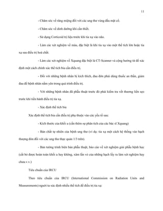 11
- Chăm sóc về răng miệng đối với các ung thư vùng đầu mặt cổ.
- Chăm sóc về dinh dưỡng khi cần thiết.
- Sử dụng Corticoid trị liệu trước khi tia xạ vào não.
- Làm các xét nghiệm về máu, đặc biệt là khi tia xạ vào một thể tích lớn hoặc tia
xạ sau điều trị hoá chất.
- Làm các xét nghiệm về Xquang đặc biệt là CT-Scanner và cộng hưởng từ để xác
định một cách chính xác thể tích bia cần điều trị.
- Đối với những bệnh nhân bị kích thích, đau đớn phải dùng thuốc an thần, giảm
đau để bệnh nhân nằm yên trong quá trình điều trị.
- Với những bệnh nhân đã phẫu thuật trước đó phải kiểm tra vết thương liền sẹo
trước khi tiến hành điều trị tia xạ.
- Xác định thể tích bia
Xác định thể tích bia cần điều trị phụ thuộc vào các yếu tố sau:
- Kích thước của khối u (cần thêm sự phân tích của các bác sĩ Xquang)
- Bản chất tự nhiên của bệnh ung thư (ví dụ: tia xạ một cách hệ thống vào hạch
thượng đòn đối với các ung thư thực quản 1/3 trên).
- Bản tường trình biên bản phẫu thuật, báo cáo về xét nghiệm giải phẫu bệnh học
(cắt bỏ được hoàn toàn khối u hay không, xâm lấn vỏ của những hạch lấy ra làm xét nghiệm hay
chưa.v.v.)
Tiêu chuẩn của IRCU
Theo tiêu chuẩn của IRCU (International Commission on Radiation Units and
Measurements) nguời ta xác định nhiều thể tích để điều trị tia xạ:

 