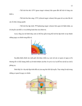 12
- Thể tích bia thô: GTV (gross target volume) liên quan đến thể tích rõ ràng của
khối u
- Thể tích bia lâm sàng: CTV (clinical target volume) liên quan tới sự xâm lấn tới
các tổ chức chung quanh.
- Thể tích bia lập trình: PTV(planning target volume) liên quan tới bệnh nhân, sự
di chuyển của khối u và sự không hoàn hảo của chùm tia.
Lưu ý rằng các mô lành nhạy cảm có thể bao gồm trong thể tích bia lập trình và tạo thành
những nguy cơ chính trong điều trị

Sự phân định chính xác ranh giới cần được chiếu xạ, xem xét các cơ quan có nguy cơ bị
thương tổn và liều lượng chiếu xạ là trách nhiệm của bác sĩ xạ trị và có sự hỗ trợ của kỹ sự vật lý
phóng xạ.
Dưới đây là ví dụ một lập trình điều trị của ung thư tiền liệt tuyến. Trực tràng là một trong
những cơ quan bị nguy cơ chính.

 