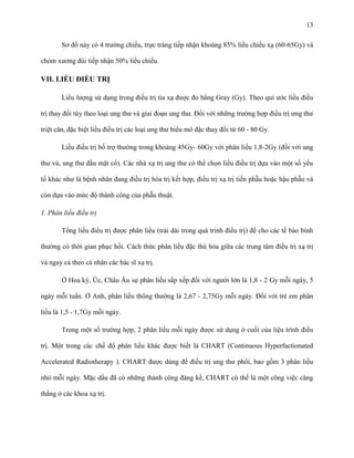 13
Sơ đồ này có 4 trường chiếu, trực tràng tiếp nhận khoảng 85% liều chiếu xạ (60-65Gy) và
chỏm xương đùi tiếp nhận 50% liều chiếu.

VII. LIỀU ĐIỀU TRỊ
Liều lượng sử dụng trong điều trị tia xạ được đo bằng Gray (Gy). Theo qui ước liều điều
trị thay đổi tùy theo loại ung thư và giai đoạn ung thư. Đối với những trường hợp điều trị ưng thư
triệt căn, đặc biệt liều điều trị các loại ung thư biểu mô đặc thay đổi từ 60 - 80 Gy.
Liều điều trị bổ trợ thường trong khoảng 45Gy- 60Gy với phân liều 1,8-2Gy (đối với ung
thư vú, ung thư đầu mặt cổ). Các nhà xạ trị ung thư có thể chọn liều điều trị dựa vào một số yếu
tố khác như là bệnh nhân đang điều trị hóa trị kết hợp, điều trị xạ trị tiền phẫu hoặc hậu phẫu và
còn dựa vào mức độ thành công của phẫu thuật.
1. Phân liều điều trị
Tổng liều điều trị được phân liều (trải dài trong quá trình điều trị) để cho các tế bào bình
thường có thời gian phục hồi. Cách thức phân liều đặc thù hóa giữa các trung tâm điều trị xạ trị
và ngay cả theo cá nhân các bác sĩ xạ trị.
Ở Hoa kỳ, Úc, Châu Âu sự phân liều sắp xếp đối với người lớn là 1,8 - 2 Gy mỗi ngày, 5
ngày mỗi tuần. Ở Anh, phân liều thông thường là 2,67 - 2,75Gy mỗi ngày. Đối với trẻ em phân
liều là 1,5 - 1,7Gy mỗi ngày.
Trong một số trường hợp, 2 phân liều mỗi ngày được sử dụng ở cuối của liệu trình điều
trị. Một trong các chế độ phân liều khác được biết là CHART (Continuous Hyperfactionated
Accelerated Radiotherapy ). CHART được dùng để điều trị ung thư phổi, bao gồm 3 phân liều
nhỏ mỗi ngày. Mặc dầu đã có những thành công đáng kể, CHART có thể là một công việc căng
thẳng ở các khoa xạ trị.

 