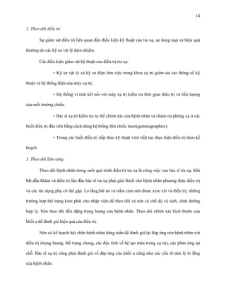 14
2. Theo dõi điều trị
Sự giám sát điều trị liên quan đến điều kiện kỹ thuật của tia xạ, sự dung nạp và hiệu quả
thường do các kỹ sư vật lý đảm nhiệm.
Các điều kiện giám sát kỹ thuật của điều trị tia xạ:
+ Kỹ sư vật lý và kỹ sư điện làm việc trong khoa xạ trị giám sát các thông số kỹ
thuật và hệ thống điện của máy xạ trị.
+ Hệ thống vi tính kết nối với máy xạ trị kiểm tra thời gian điều trị và liều lượng
của mỗi trường chiếu.
+ Bác sĩ xạ trị kiểm tra tư thế chính xác của bệnh nhân và chùm tia phóng xạ ở các
buổi điều trị đầu tiên bằng cách dùng hệ thống đèn chiếu laser(gammagraphies).
+ Trong các buổi điều trị tiếp theo kỹ thuật viên tiếp tục thực hiện điều trị theo kế
hoạch
3. Theo dõi lâm sàng
Theo dõi bệnh nhân trong suốt quá trình điều trị tia xạ là công việc của bác sĩ tia xạ. Khi
bắt đầu khám và điều trị lần đầu bác sĩ tia xạ phải giải thích cho bệnh nhân phương thức điều trị
và các tác dụng phụ có thể gặp. Lo lắng,bất an và trầm cảm nên được xem xét và điều trị, những
trường hợp thể trạng kém phải cho nhập viện để theo dõi và nên có chế độ vệ sinh, dinh dưỡng
hợp lý. Nên theo dõi đều đặng trọng lượng của bệnh nhân. Theo dõi chính xác kích thước của
khối u để đánh giá hiệu quả của điều trị.
Nên có kế hoạch hội chẩn bệnh nhân hằng tuần để đánh giá lại đáp ứng của bệnh nhân với
điều trị (trọng lượng, thể trạng chung, các độc tính về hệ tạo máu trong xạ trị), các phản ứng tại
chỗ. Bác sĩ xạ trị cũng phải đánh giá về đáp ứng của khối u cũng như các yếu tố tâm lý lo lắng
của bệnh nhân.

 