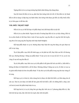 15
Ngừng điều trị tia xạ trong trường hợp bệnh nhân không chịu đựng được.
Sau khi hoàn tất điều trị tia xạ, phải làm bản tường trình chi tiết về liều điều trị, kỹ thuật
điều trị đã sử dụng và đáp ứng của bệnh nhân, bản tường trình được gởi đến các thầy thuốc điều
trị có liên quan và để theo dõi.

VIII. ĐIỀU TRỊ KẾT HỢP
Điều trị tia xạ có thể kết hợp với phẫu thuật, hoá chất hoặc điều trị nội tiết.
Điều trị tia xạ đơn thuần: Ngoại trừ một số trường hợp điều trị tia xạ triệu chứng, điều trị
tia xạ đơn thuần có thể thực hiện ở một số loại ung thư: ung thư đầu cổ, ung thư tiền liệt tuyến,
ung thư cổ tử cung.ung thư ống hậu môn hoặc bệnh Hodgkin.
Kết hợp phẫu thuật và xạ trị: thường được thực hiện khi ung thư đang còn giai đoạn tại
chỗ và tại vùng.
Xạ trị hậu phẫu: mục đích để tránh nguy cơ tái phát tại chỗ, thực hiện sau khi vết thương
liền sẹo, thường khoảng 1 tháng sau phẫu thuât. Ví dụ xạ trị vào vú sau mổ cắt 1/4 vú, xạ trị vào
vùng cổ sau mổ ung thư đầu cổ.
Xạ trị tiền phẫu: mục đích của xạ trị tiền phẫu là để giảm thể tích của khối u, biến khối u
không cắt được trở thành khối u cắt bỏ được. Khoảng chừng 2 tháng sau xạ trị, tổ chức xơ sau xạ
trị giảm nhiều thuận lợi hơn cho phẫu thuật. Ví dụ như xạ trị tiền phẫu trong ung thư trực tràng,cổ
tử cung.
Kết hợp xạ trị và hoá trị: nhìn chung hoá trị được chỉ định khi khối u có khả năng cho di
căn cao. Hoá trị còn được chỉ định để làm giảm thể tích khối u đối với những khối u nhạy cảm
với hoá trị trước khi phẫu thuật hoặc tia xạ.
Kết hợp hoá trị và xạ trị cũng làm gia tăng độc tính của cả 2 phương pháp điều trị: độc
tính trên hệ tạo máu, độc tính trên tim mạch, độc tính trên phổi.

 