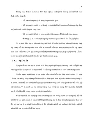 16
Những phác đồ điều trị mới đã được thực hiện để cải thiện tái phát tại chỗ và tránh phẫu
thuật cắt bỏ rộng rãi:
- Kết hợp hoá trị và xạ trị trong ung thư thực quản.
- Kết hợp xạ trị ngoài, xạ trị áp sát và hoá trị đối với ung thư cổ tử cung giai đoạn
muộn để tránh cắt bỏ rộng rãi vùng chậu.
- Kết hợp xạ trị và hoá trị trong ung thư bàng quang để tránh cắt bàng quang.
- Kết hợp xạ trị và hoá trị trong ung thư thanh quản sớm để bảo tồn giọng nói.
Xạ trị toàn thân: Xạ trị toàn thân được chỉ định để chống thải loại mảnh ghép trong ghép
tuỷ xương đối với những bệnh nhân điều trị hoá chất liều cao trong bệnh bạch cầu cấp. Bệnh
nhân nhận 1 liều 8Gy (liều gây chết người nếu bệnh nhân không được ghép tuỷ kịp thời). Liều tia
xạ này cho phép phá huỷ các tế bào tuỷ gây thải loại mảnh ghép.

IX. XẠ TRỊ ÁP SÁT
Nguyên tắc cơ bản: xạ trị áp sát là sử dụng nguồn phóng xạ đặt trong khối u để phát xạ.
Như vậy khối u sẽ nhận liều tia xạ cao nhất và liều sẽ giảm nhanh ra tổ chức lành chung quanh.
Nguồn phóng xạ sử dụng là các nguồn mềm có thể uốn nắn được như Iridium 192 hoặc
Cesium 137 và kỹ thuật nạp nguồn sau được đã được phát triển một cách nhanh chóng trong xạ
trị áp sát. Trước hết các catheter rỗng được đặt vào bên trong khối u với gây tê tại chỗ hoặc gây
mê toàn thân. Vị trí chính xác của catheter và sự phân bố về liều lượng được kiểm tra chặt chẽ,
sau đó tiến hành đặt nguồn phóng xạ vào trong catheter.
Ưu điểm chính của xạ trị áp sát là khả năng đưa liều phóng xạ lên cao trong một thể tích
rất nhỏ và liều giảm nhanh ra ngoại vi không ảnh hưởng đến tổ chức lành chung quanh. Điều này
đòi hỏi các bác sĩ xạ trị có kinh nghiệm để đặt một cách chính xác catheter vào khối u và tính
toán chính xác sự phân bố về liều lượng.

 