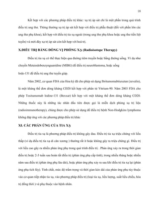 18
Kết hợp với các phương pháp điều trị khác: xạ trị áp sát chỉ là một phần trong quá trình
điều trị ung thư. Thông thường xạ trị áp sát kết hợp với điều trị phẫu thuật (đối với phần lớn các
ung thư phụ khoa), kết hợp với điều trị tia xạ ngoài (trong ung thư phụ khoa hoặc ung thư tiền liệt
tuyến) và mới đây xạ trị áp sát còn kết hợp với hoá trị.

X.ĐIỀU TRỊ BẰNG ĐỒNG VỊ PHÓNG XẠ (Radioisotope Therapy)
Điều trị tia xạ có thể thực hiện qua đường tiêm truyền hoặc bằng đường uống. Ví dụ như
chuyền Metaiodobenzynguanidine (MIBG) để điều trị neuroblastoma, hoặc uống
Iode-131 để điều trị ung thư tuyến giáp.
Năm 2002, cơ quan FDA của Hoa kỳ đã cho phép sử dụng Ibritumomabtiuxetan (zevalin),
là một kháng thể đơn dòng kháng CD20 kết hợp với phân tử Yttrium-90. Năm 2003 FDA cho
phép Tositumomab Iodine-131 (Bexxar) kết hợp với một kháng thể đơn dòng kháng CD20.
Những thuốc này là những tác nhân đầu tiên được gọi là miễn dịch phóng xạ trị liệu
(radioimmunotherapy), chúng được cho phép sử dụng để điều trị bệnh Non-Hodgkins lymphoma
không đáp ứng với các phương pháp điều trị khác

XI. CÁC PHẢN ỨNG CỦA TIA XẠ
Điều trị tia xạ là phương pháp điều trị không gây đau. Điều trị tia xạ triệu chứng với liều
thấp (ví dụ điều trị tia xạ di căn xương ) thường rất ít hoặc không gây ra triệu chứng gì. Điều trị
với liều cao gây ra nhiều phản ứng phụ trong quá trình điều trị . Phản ứng xảy ra trong thời gian
điều trị hoặc 2-3 tuần sau hoàn tất điều trị (phản ứng phụ cấp tính), trong nhiều tháng hoặc nhiều
năm sau điều trị (phản ứng phụ lâu dài), hoặc phản ứng phụ xảy ra sau khi điều trị tia xạ lại (phản
ứng phụ tích lũy). Tính chất, mức độ trầm trọng và thời gian kéo dài của phản ứng phụ tùy thuộc
vào cơ quan tiếp nhận tia xạ, vào phương pháp điều trị (loại tia xạ, liều lượng, suất liều chiếu, hóa
trị đồng thời ) và phụ thuộc vào bệnh nhân.

 