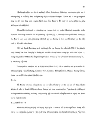 19
Hầu hết các phản ứng do tia xạ là có thể dự đoán được. Phản ứng phụ thường giới hạn ở
những vùng bị chiếu xạ. Một trong những mục đích của điều trị tia xạ hiện đại là làm giảm phản
ứng phụ tới mức thấp nhất và giúp bệnh nhân hiểu được và đối mặt với những phản ứng phụ
không thể tránh khỏi đó.
Bệnh nhân thường có cả phản ứng cấp và mãn tính, tuy nhiên thầy thuốc quan tâm nhiều
hơn đến phản ứng mãn tính bởi vì phản ứng cấp tính gây ra khó chịu cho người bệnh nhưng có
thể điều trị khỏi hoàn toàn, phản ứng mãn tính gây tổn thương tổ chức khó hồi phục, kéo dài mãn
tính và tiến triển nặng thêm.
Có 2 giả thuyết được đưa ra để giải thích cho các thương tổn mãn tính. Một lý thuyết cho
rằng thương tổn mãn tính gây ra do sự phá huỷ các vi mạch máu trong quá trình điều trị tia xạ,
trong khi giả thuyết khác cho rằng thương tổn mãn tính do sự suy yếu của tế bào mầm sau xạ trị.
1. Phản ứng cấp tính
Thương tổn tế bào biểu mô bề mặt (epithelial surfaces): các tế bào biểu mô bề mặt như da,
khoang miệng, vùng hầu họng, niêm mạc ruột, niêm mạc đường tiết niệu. Mức độ thương tổn tùy
thuộc vào sự hồi phục của tế bào biểu mô.
1.1.Da
Bắt đầu trở nên màu hồng và đau sau vài tuần điều trị và kéo dài sau khi kết thúc điều trị
khoảng 1 tuần và da có thể bị nứt nhưng thường hồi phục nhanh chóng. Phản ứng da có khuynh
hướng trở nên trầm trọng ở những vùng có nếp gấp của da như nếp gấp dưới vú ở phụ nữ, ở sau
tai và ở các điểm tỳ.
1.2.Các biểu mô lót
Niêm mạc khoang miệng, hầu họng, thực quản và ruột có thể bị thương tổn do tia xạ. Nếu
tia xạ vào vùng đầu cổ, đau và viêm loét vùng khoang miệng, hầu họng thường xảy ra. Nếu trầm

 