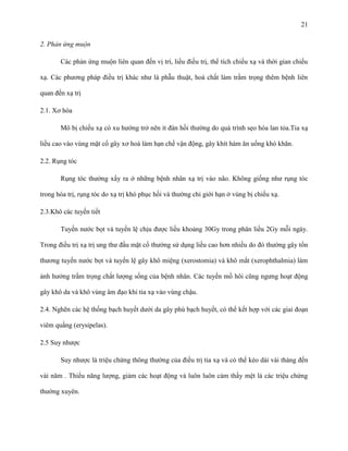 21
2. Phản ứng muộn
Các phản ứng muộn liên quan đến vị trí, liều điều trị, thể tích chiếu xạ và thời gian chiếu
xạ. Các phương pháp điều trị khác như là phẫu thuật, hoá chất làm trầm trọng thêm bệnh liên
quan đến xạ trị
2.1. Xơ hóa
Mô bị chiếu xạ có xu hướng trở nên ít đàn hồi thường do quá trình sẹo hóa lan tỏa.Tia xạ
liều cao vào vùng mặt cổ gây xơ hoá làm hạn chế vận động, gây khít hàm ăn uống khó khăn.
2.2. Rụng tóc
Rụng tóc thường xẩy ra ở những bệnh nhân xạ trị vào não. Không giống như rụng tóc
trong hóa trị, rụng tóc do xạ trị khó phục hồi và thường chỉ giới hạn ở vùng bị chiếu xạ.
2.3.Khô các tuyến tiết
Tuyến nước bọt và tuyến lệ chịu được liều khoảng 30Gy trong phân liều 2Gy mỗi ngày.
Trong điều trị xạ trị ung thư đầu mặt cổ thường sử dụng liều cao hơn nhiều do đó thường gây tổn
thương tuyến nước bọt và tuyến lệ gây khô miệng (xerostomia) và khô mắt (xerophthalmia) làm
ảnh hưởng trầm trọng chất lượng sống của bệnh nhân. Các tuyến mồ hôi cũng ngưng hoạt động
gây khô da và khô vùng âm đạo khi tia xạ vào vùng chậu.
2.4. Nghẽn các hệ thống bạch huyết dưới da gây phù bạch huyết, có thể kết hợp với các giai đoạn
viêm quầng (erysipelas).
2.5 Suy nhược
Suy nhược là triệu chứng thông thường của điều trị tia xạ và có thể kéo dài vài tháng đến
vài năm . Thiếu năng lượng, giảm các hoạt động và luôn luôn cảm thấy mệt là các triệu chứng
thường xuyên.

 
