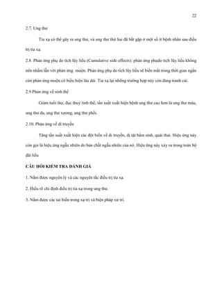 22
2.7. Ung thư
Tia xạ có thể gây ra ung thư, và ung thư thứ hai đã bắt gặp ở một số ít bệnh nhân sau điều
trị tia xạ.
2.8. Phản ứng phụ do tích lũy liều (Cumulative side effects): phản ứng phụdo tích lũy liều không
nên nhầm lẫn với phản ứng muộn. Phản ứng phụ do tích lũy liều sẽ biến mất trong thời gian ngắn
còn phản ứng muộn có biểu hiện lâu dài. Tia xạ lại những trường hợp này còn đang tranh cải.
2.9.Phản ứng về sinh thể
Giảm tuổi thọ, đục thuỷ tinh thể, tần suất xuất hiện bệnh ung thư cao hơn là ung thư máu,
ung thư da, ung thư xương, ung thư phổi.
2.10. Phản ứng về di truyền
Tăng tần suất xuất hiện các đột biến về di truyền, dị tật bẩm sinh, quái thai. Hiệu ứng này
còn gọi là hiệu ứng ngẫu nhiên do bản chất ngẫu nhiên của nó. Hiệu ứng này xảy ra trong toàn bộ
dãi liều
CÂU HỎI KIỂM TRA ĐÁNH GIÁ
1. Nắm được nguyên lý và các nguyên tắc điều trị tia xạ.
2. Hiểu rõ chỉ định điều trị tia xạ trong ung thư.
3. Nắm được các tai biến trong xạ trị và biện pháp xử trí.

 