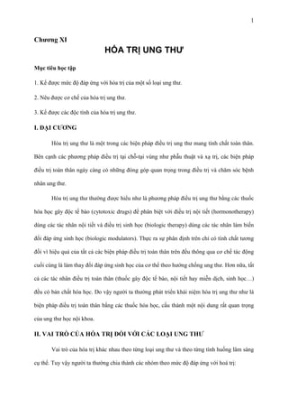 1

Chƣơng XI

HÓA TRỊ UNG THƯ
Mục tiêu học tập
1. Kể được mức độ đáp ứng với hóa trị của một số loại ung thư.
2. Nêu được cơ chế của hóa trị ung thư.
3. Kể được các độc tính của hóa trị ung thư.

I. ĐẠI CƢƠNG
Hóa trị ung thư là một trong các biện pháp điều trị ung thư mang tính chất toàn thân.
Bên cạnh các phương pháp điều trị tại chỗ-tại vùng như phẫu thuật và xạ trị, các biện pháp
điều trị toàn thân ngày càng có những đóng góp quan trọng trong điều trị và chăm sóc bệnh
nhân ung thư.
Hóa trị ung thư thường được hiểu như là phương pháp điều trị ung thư bằng các thuốc
hóa học gây độc tế bào (cytotoxic drugs) để phân biệt với điều trị nội tiết (hormonotherapy)
dùng các tác nhân nội tiết và điều trị sinh học (biologic therapy) dùng các tác nhân làm biến
đổi đáp ứng sinh học (biologic modulators). Thực ra sự phân định trên chỉ có tính chất tương
đối vì hiệu quả của tất cả các biện pháp điều trị toàn thân trên đều thông qua cơ chế tác động
cuối cùng là làm thay đổi đáp ứng sinh học của cơ thể theo hướng chống ung thư. Hơn nữa, tất
cả các tác nhân điều trị toàn thân (thuốc gây độc tế bào, nội tiết hay miễn dịch, sinh học…)
đều có bản chất hóa học. Do vậy người ta thường phát triển khái niệm hóa trị ung thư như là
biện pháp điều trị toàn thân bằng các thuốc hóa học, cấu thành một nội dung rất quan trọng
của ung thư học nội khoa.

II. VAI TRÒ CỦA HÓA TRỊ ĐỐI VỚI CÁC LOẠI UNG THƢ
Vai trò của hóa trị khác nhau theo từng loại ung thư và theo từng tình huống lâm sàng
cụ thể. Tuy vậy người ta thường chia thành các nhóm theo mức độ đáp ứng với hoá trị:

 