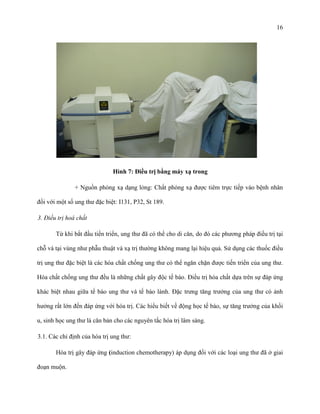 16

Hình 7: Điều trị bằng máy xạ trong
+ Nguồn phóng xạ dạng lỏng: Chất phóng xạ được tiêm trực tiếp vào bệnh nhân
đối với một số ung thư đặc biệt: I131, P32, St 189.
3. Điều trị hoá chất
Từ khi bắt đầu tiến triển, ung thư đã có thể cho di căn, do đó các phương pháp điều trị tại
chỗ và tại vùng như phẫu thuật và xạ trị thường không mang lại hiệu quả. Sử dụng các thuốc điều
trị ung thư đặc biệt là các hóa chất chống ung thư có thể ngăn chặn được tiến triển của ung thư.
Hóa chất chống ung thư đều là những chất gây độc tế bào. Điều trị hóa chất dựa trên sự đáp ứng
khác biệt nhau giữa tế bào ung thư và tế bào lành. Đặc trưng tăng trưởng của ung thư có ảnh
hưởng rất lớn đến đáp ứng với hóa trị. Các hiểu biết về động học tế bào, sự tăng trưởng của khối
u, sinh học ung thư là căn bản cho các nguyên tắc hóa trị lâm sàng.
3.1. Các chỉ định của hóa trị ung thư:
Hóa trị gây đáp ứng (induction chemotherapy) áp dụng đối với các loại ung thư đã ở giai
đoạn muộn.

 