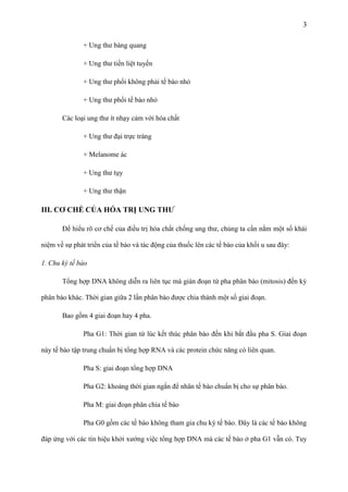 3
+ Ung thư bàng quang
+ Ung thư tiền liệt tuyến
+ Ung thư phổi không phải tế bào nhỏ
+ Ung thư phổi tế bào nhỏ
Các loại ung thư ít nhạy cảm với hóa chất
+ Ung thư đại trực tràng
+ Melanome ác
+ Ung thư tụy
+ Ung thư thận

III. CƠ CHẾ CỦA HÓA TRỊ UNG THƢ
Để hiểu rõ cơ chế của điều trị hóa chất chống ung thư, chúng ta cần nắm một số khái
niệm về sự phát triển của tế bào và tác động của thuốc lên các tế bào của khối u sau đây:
1. Chu kỳ tế bào
Tổng hợp DNA không diễn ra liên tục mà gián đoạn từ pha phân bào (mitosis) đến kỳ
phân bào khác. Thời gian giữa 2 lần phân bào được chia thành một số giai đoạn.
Bao gồm 4 giai đoạn hay 4 pha.
Pha G1: Thời gian từ lúc kết thúc phân bào đến khi bắt đầu pha S. Giai đoạn
này tế bào tập trung chuẩn bị tổng hợp RNA và các protein chức năng có liên quan.
Pha S: giai đoạn tổng hợp DNA
Pha G2: khoảng thời gian ngắn để nhân tế bào chuẩn bị cho sự phân bào.
Pha M: giai đoạn phân chia tế bào
Pha G0 gồm các tế bào không tham gia chu kỳ tế bào. Đây là các tế bào không
đáp ứng với các tín hiệu khởi xướng việc tổng hợp DNA mà các tế bào ở pha G1 vẫn có. Tuy

 