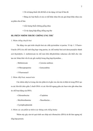 7
+ Chỉ sữ dụng thuốc khi đã biết có tác dụng với loại tế bào đó
+ Dùng các loại thuốc có các cơ chế khác nhau lên các giai đoạn khác nhau của
sự phân chia tế bào
+ Liều lượng thuốc không giống nhau
+ Có tác dụng hiệp đồng chống ung thư

III. PHÂN NHÓM THUỐC CHỐNG UNG THƢ
1. Nhóm chống chuyển hoá
Tác động vào quá trình chuyển hoá các chất pyrimidine và purine. Ví dụ 1. 5 FluoroUracile (5FU) ức chế sinh tổng hợp vòng purine, ức chế methyl hoá axít deoxyurydylic thành
axit thymidylic; 2. methotrexate ức chế men khử dihydrofolate reductase cần thiết cho việc
tạo các folate khử vốn là các gốc methyl trong tổng hợp thymidine…
- Methotrexate

- Cytosine arabinos

- 6 Mercaptopurine

- Gemcutabine

- 5 Fluorouracil
2. Nhóm Alkyl hoá, mutard nitơ
Các nhóm alkyl có trong cấu trúc phân tử sẽ gắn vào cấu trúc ái điện tử trong DNA tạo
ra các liên kết chéo giữa 2 chuổi DNA và các liên kết ngang giữa các bazơ nitơ gần nhau làm
ức chế hoạt động của DNA.
- Chlorambucine

- Cisplatine

- Mechlorethamine

- Dacarbazine…

- Cyclophosphamide
3. Nhóm các sản phẩm tự nhiên (các kháng sinh chống bướu)
Nhóm này gây cản trở quả trình sao chép axit ribonucleic (RNA) từ đó làm ngưng trệ
tổng hợp protein.

 