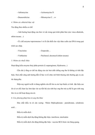 8
- Adriamycine

- Actinomycine D

- Daunorubicine

- Mitomycine C…vv

4. Nhóm các alkaloid thực vật
Tác động theo nhiều cơ chế:
- Ảnh hưởng hoạt động của thoi vô sắc trong quá trình phân bào (các vinca alkaloids,
nhóm taxane…)
- Ức chế enzyme topoiomerase I và II cần thiết cho việc tháo xoắn của DNA trong quá
trình sao chép.
- Vincristine

- Etoposide…

- Vinblastine

- Paclitaxel, docetaxel (nhóm taxane)

5. Nhóm các thuốc khác
Hoạt động kiểu enzyme thuỷ phân protein (L-asparaginase, Hydrourea...)
Cần chú ý rằng cơ chế tác động của các hoá chất chống ung thư là không có tính đặc
hiệu. Hoá chất cũng ảnh hưởng đến tế bào và tổ chức mô bình thương nên thường gây ra các
tác dụng phụ.
Hiện nay người ta đã và đang nghiên cứu để tìm ra các loại thuốc có tính đặc hiệu cao
do có cơ chế chọn lọc hơn dựa vào sự tiến bộ của sinh học ung thư mà cụ thể là gen sinh ung
thư và cơ chế hoạt đọng của nó.
6. Các phương pháp hóa trị ung thư khác
Hóa chất điều trị di căn xương : Nhóm Diphosphonate : pamidronate, zoledronic
acid…
Điều trị miễn dich :
Điều trị miễn dịch thụ động không đặc hiệu: interferon, interleukin
Điều trị miễn dịch chủ động không đặc hiệu : vaccine BCG bơm vào bàng quang.

 