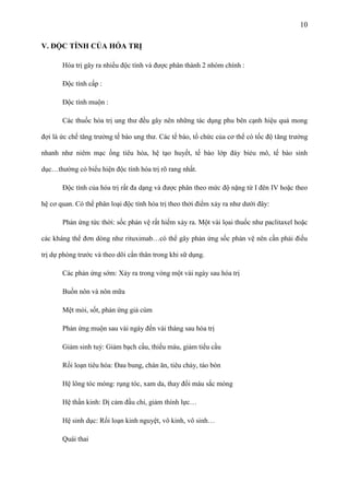 10
V. ĐỘC TÍNH CỦA HÓA TRỊ
Hóa trị gây ra nhiều độc tính và được phân thành 2 nhóm chính :
Độc tính cấp :
Độc tính muộn :
Các thuốc hóa trị ung thư đều gây nên những tác dụng phu bên cạnh hiệu quả mong
đợi là ức chế tăng trưởng tế bào ung thư. Các tế bào, tổ chức của cơ thể có tốc độ tăng trưởng
nhanh như niêm mạc ống tiêu hóa, hệ tạo huyết, tế bào lớp đáy biẻu mô, tế bào sinh
dục…thường có biểu hiện độc tính hóa trị rõ rang nhất.
Độc tính của hóa trị rất đa dạng và được phân theo mức độ nặng từ I đên IV hoặc theo
hệ cơ quan. Có thể phân loại độc tính hóa trị theo thởi điểm xảy ra như dưới đây:
Phản ứng tức thời: sốc phản vệ rất hiếm xảy ra. Một vài lọai thuốc như paclitaxel hoặc
các kháng thể đơn dòng như rituximab…có thể gây phản ứng sốc phản vệ nên cần phải điều
trị dự phòng trước và theo dõi cẩn thân trong khi sữ dụng.
Các phản ứng sớm: Xảy ra trong vòng một vài ngày sau hóa trị
Buồn nôn và nôn mữa
Mệt mỏi, sốt, phản ứng giả cúm
Phản ứng muộn sau vài ngày đến vài tháng sau hóa trị
Giảm sinh tuỷ: Giảm bạch cầu, thiếu máu, giảm tiểu cầu
Rối loạn tiêu hóa: Đau bung, chán ăn, tiêu chảy, táo bón
Hệ lông tóc móng: rụng tóc, xam da, thay đổi màu sắc móng
Hệ thần kinh: Dị cảm đầu chi, giảm thính lực…
Hệ sinh dục: Rối loạn kinh nguyệt, vô kinh, vô sinh…
Quái thai

 