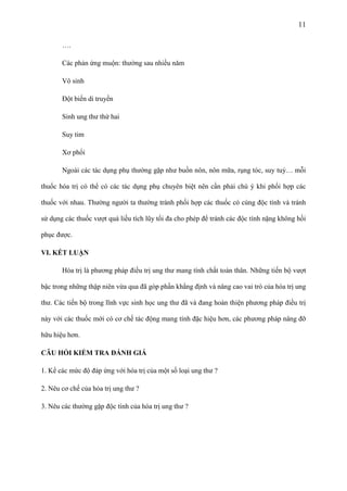 11
….
Các phản ứng muộn: thường sau nhiều năm
Vô sinh
Đột biến di truyền
Sinh ung thư thứ hai
Suy tim
Xơ phổi
Ngoài các tác dụng phụ thường gặp như buồn nôn, nôn mữa, rụng tóc, suy tuỷ… mỗi
thuốc hóa trị có thể có các tác dụng phụ chuyên biệt nên cần phải chú ý khi phối hợp các
thuốc với nhau. Thường người ta thường tránh phối hợp các thuốc có cùng độc tính và tránh
sử dụng các thuốc vượt quá liều tích lũy tối đa cho phép để tránh các độc tính nặng không hồi
phục được.
VI. KẾT LUẬN
Hóa trị là phương pháp điều trị ung thư mang tính chất toàn thân. Những tiến bộ vượt
bậc trong những thập niên vừa qua đã góp phần khẳng định và nâng cao vai trò của hóa trị ung
thư. Các tiến bộ trong lĩnh vực sinh học ung thư đã và đang hoàn thiện phương pháp điều trị
này với các thuốc mới có cơ chế tác động mang tính đặc hiệu hơn, các phương pháp nâng đỡ
hữu hiệu hơn.
CÂU HỎI KIỂM TRA ĐÁNH GIÁ
1. Kể các mức độ đáp ứng với hóa trị của một số loại ung thư ?
2. Nêu cơ chế của hóa trị ung thư ?
3. Nêu các thường gặp độc tính của hóa trị ung thư ?

 