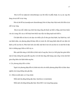 17

Hóa trị hỗ trợ (adjuvant chemotherapy) sau khi điều trị phẫu thuật, tia xạ các ung thư
đang còn tại chỗ và tại vùng.
Hóa trị tân hỗ trợ (neoadjuvant chemotherapy) hóa trị được thực hiện trước khi điều trị tại
chỗ và tại vùng.
Hóa trị tại chỗ: nhằm mục đích làm tăng nồng độ thuốc tại khối u bằng cách bơm thuốc
vào các xoang, hốc của cơ thể hoặc bơm thuốc trực tiếp vào động mạch nuôi khối u.
Chỉ định điều trị hóa trị còn dựa vào nhiều yếu tố như giai đoại bệnh, loại bệnh học, tuổi
của bệnh nhân, các phương pháp đã được điều trị trước đó, thể trạng bệnh nhân để xác định chỉ
định cụ thể của hóa trị. Phải luôn luôn cân nhắc một bên là lợi ích của hóa trị và một bên là độc
tính và những nguy hiểm có thể xảy ra.
Bên cạnh khả năng có thể điều trị khỏi một số ung thư, hóa trị có thể giúp làm giảm thiểu
một số triệu chứng liên quan đến ung thư và từ đó làm tăng chất lượng cuộc sống và kéo dài thời
gian sống thêm cho bệnh nhân ung thư.
4. Các phương pháp điều trị khác
Ngoài các phương pháp điều trị chính nêu trên còn nhiều phương pháp điều trị khác được
nghiên cứu trong những năm gần đây.
4.1. Điều trị miễn dịch: có 2 loại chính
Miễn dịch thụ động không đặc hiệu: Interferon và interleukin
Miễn dịch chủ động không đặc hiệu: Bơm BCG vào trong bàng quang

 
