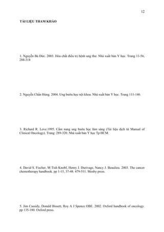 12
TÀI LIỆU THAM KHẢO

1. Nguyễn Bá Đức. 2003. Hóa chất điều trị bệnh ung thư. Nhà xuất bản Y học. Trang 11-56,
288-318

2. Nguyễn Chấn Hùng. 2004. Ung bướu học nội khoa. Nhà xuất bản Y học. Trang 111-146.

3. Richard R. Love.1995. Cẩm nang ung bướu học lâm sàng (Tài liệu dịch từ Manual of
Clinical Oncology). Trang: 289-320. Nhà xuất bản Y học Tp HCM.

4. David S. Fischer, M Tish Knobf, Henry J. Durivage, Nancy J. Beaulieu. 2003. The cancer
chemotherapy handbook. pp 1-15, 37-48. 479-511. Mosby press.

5. Jim Cassidy, Donald Bissett, Roy A J Spence OBE. 2002. Oxford handbook of oncology.
pp 135-180. Oxford press.

 
