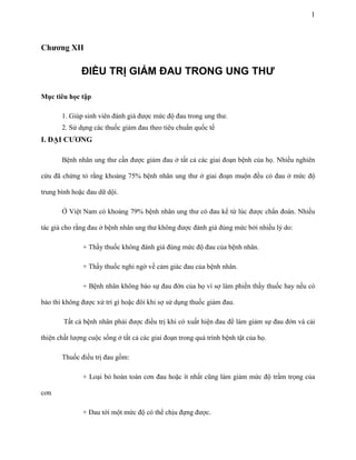 1

Chƣơng XII

ĐIỀU TRỊ GIẢM ĐAU TRONG UNG THƯ
Mục tiêu học tập
1. Giúp sinh viên đánh giá được mức độ đau trong ung thư.
2. Sử dụng các thuốc giảm đau theo tiêu chuẩn quốc tế

I. ĐẠI CƢƠNG
Bệnh nhân ung thư cần được giảm đau ở tất cả các giai đoạn bệnh của họ. Nhiều nghiên
cứu đã chứng tỏ rằng khoảng 75% bệnh nhân ung thư ở giai đoạn muộn đều có đau ở mức độ
trung bình hoặc đau dữ dội.
Ở Việt Nam có khoảng 79% bệnh nhân ung thư có đau kể từ lúc được chẩn đoán. Nhiều
tác giả cho rằng đau ở bệnh nhân ung thư không được đánh giá đúng mức bởi nhiều lý do:
+ Thầy thuốc không đánh giá đúng mức độ đau của bệnh nhân.
+ Thầy thuốc nghi ngờ về cảm giác đau của bệnh nhân.
+ Bệnh nhân không báo sự đau đớn của họ vì sợ làm phiền thầy thuốc hay nếu có
báo thì không được xử trí gì hoặc đôi khi sợ sử dụng thuốc giảm đau.
Tất cả bệnh nhân phải được điều trị khi có xuất hiện đau để làm giảm sự đau đớn và cải
thiện chất lượng cuộc sống ở tất cả các giai đoạn trong quá trình bệnh tật của họ.
Thuốc điều trị đau gồm:
+ Loại bỏ hoàn toàn cơn đau hoặc ít nhất cũng làm giảm mức độ trầm trọng của
cơn
+ Đau tới một mức độ có thể chịu đựng được.

 