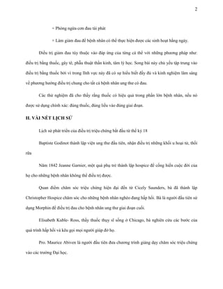 2

+ Phòng ngừa cơn đau tái phát
+ Làm giảm đau để bệnh nhân có thể thực hiện được các sinh hoạt hằng ngày.
Điều trị giảm đau tùy thuộc vào đáp ứng của từng cá thể với những phương pháp như:
điều trị bằng thuốc, gây tê, phẫu thuật thần kinh, tâm lý học. Song bài này chủ yếu tập trung vào
điều trị bằng thuốc bởi vì trong lĩnh vực này đã có sự hiểu biết đầy đủ và kinh nghiệm lâm sàng
về phương hướng điều trị chung cho tất cả bệnh nhân ung thư có đau.
Các thử nghiệm đã cho thấy rằng thuốc có hiệu quả trong phần lớn bệnh nhân, nếu nó
được sử dụng chính xác: đúng thuốc, đúng liều vào đúng giai đoạn.

II. VÀI NÉT LỊCH SỬ
Lịch sử phát triển của điều trị triệu chứng bắt đầu từ thế kỷ 18
Baptiste Godinot thành lập viện ung thư đầu tiên, nhận điều trị những khối u hoại tử, thối
rữa
Năm 1842 Jeanne Garnier, một quá phụ trẻ thành lập hospice để cống hiến cuộc đời của
họ cho những bệnh nhân không thể điều trị được.
Quan điểm chăm sóc triệu chứng hiện đại đến từ Cicely Saunders, bà đã thành lập
Christopher Hospice chăm sóc cho những bệnh nhân nghèo đang hấp hối. Bà là người đầu tiên sử
dụng Morphin để điều trị đau cho bệnh nhân ung thư giai đoạn cuối.
Elisabeth Kuble- Ross, thầy thuốc thụy sĩ sống ở Chicago, bà nghiên cứu các bước của
quá trình hấp hối và kêu gọi mọi người giúp đở họ.
Pro. Maurice Abiven là người đầu tiên đưa chương trình giảng dạy chăm sóc triệu chứng
vào các trường Đại học.

 