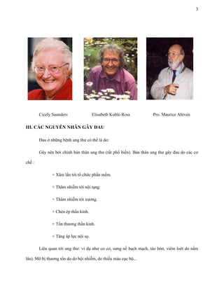 3

Cicely Saunders

Elisabeth Kuble-Ross

Pro. Maurice Abiven

III. CÁC NGUYÊN NHÂN GÂY ĐAU
Đau ở những bệnh ung thư có thể là do:
Gây nên bởi chính bản thân ung thư (rất phổ biến). Bản thân ung thư gây đau do các cơ
chế :
+ Xâm lấn tới tổ chức phần mềm.
+ Thâm nhiễm tới nội tạng.
+ Thâm nhiễm tới xương.
+ Chèn ép thần kinh.
+ Tổn thương thần kinh.
+ Tăng áp lực nội sọ.
Liên quan tới ung thư: ví dụ như co cơ, sưng nề bạch mạch, táo bón, viêm loét do nằm
lâu). Mô bị thương tổn do do bội nhiễm, do thiếu máu cục bộ...

 