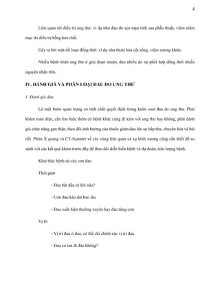 4

Liên quan tới điều trị ung thư: ví dụ như đau do sẹo mạn tính sau phẫu thuật, viêm niêm
mạc do điều trị bằng hóa chất.
Gây ra bởi một rối loạn đồng thời: ví dụ như thoái hóa cột sống, viêm xương khớp.
Nhiều bệnh nhân ung thư ở giai đoạn muộn, đau nhiều do sự phối hợp đồng thời nhiều
nguyên nhân trên.

IV. ĐÁNH GIÁ VÀ PHÂN LOẠI ĐAU DO UNG THƢ
1. Đánh giá đau
Là một bước quan trọng có tính chất quyết định trong kiểm soát đau do ung thư. Phải
khám toàn diện, cần tìm hiểu thêm có bệnh khác cùng đi kèm với ung thư hay không, phải đánh
giá chức năng gan thận, theo dõi ảnh hưởng của thuốc giảm đau lên sự hấp thu, chuyển hóa và bài
tiết. Phim X quang và CT-Scanner về các vùng liên quan và xạ hình xương cũng cần thiết để so
sánh với các kết quả khám trước đây để theo dõi diễn biến bệnh và dự đoán, tiên lượng bệnh.
Khai thác bệnh sử của cơn đau
Thời gian
- Đau bắt đầu từ khi nào?
- Cơn đau kéo dài bao lâu
- Đau xuất hiện thường xuyên hay đau từng cơn
Vị trí
- Vị trí đau ở đau, có thể chỉ chính xác vị trí đau
- Đau có lan đi đâu không?

 