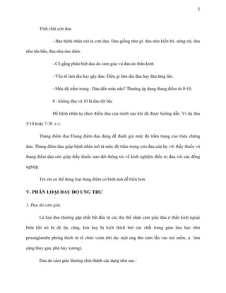 5

Tính chất cơn đau
- Bảo bệnh nhân mô tả cơn đau. Đau giống như gì: đau như kiến bò, nóng rát, đau
như tên bắn, đau như dao đâm.
- Cố gắng phân biệt đau do cảm giác và đau do thần kinh
- Yếu tố làm dịu hay gây đau: Điều gì làm dịu đau hay đau tăng lên.
- Mức độ trầm trọng : Đau đến mức nào? Thường áp dụng thang điểm từ 0-10.
0 : không đau và 10 là đau tột bậc
Để bệnh nhân tự chọn điểm đau của mình sau khi đã được hướng dẫn. Ví dụ đau
5/10 hoặc 7/10 .v.v.
Thang điểm đau:Thang điểm đau dùng để đánh giá mức độ trầm trọng của triệu chứng
đau. Thang điểm đau giúp bệnh nhân mô tả mức độ trầm trọng cơn đau của họ với thầy thuốc và
thang điểm đau còn giúp thầy thuốc trao đổi thông tin về kinh nghiệm điều trị đau với các đồng
nghiệp.
Trẻ em có thể dùng loại bảng điểm có hình ảnh dễ hiểu hơn.

V. PHÂN LOẠI ĐAU DO UNG THƢ
1. Đau do cảm giác
Là loại đau thường gặp nhất bắt đầu từ các thụ thể nhận cảm giác đau ở thần kinh ngoại
biên khi nó bị đè ép, căng, kéo hay bị kích thích bởi các chất trung gian hóa học như
prostaglandin phóng thích từ tổ chức viêm (thí dụ: một ung thư xâm lẫn vào mô mềm, u làm
căng thùy gan, phá hủy xương).
Đau do cảm giác thường chia thành các dạng như sau :

 