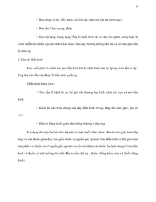 6

+ Đau nông (ví dụ : trầy xước, sùi loét da, viêm sùi loét da niêm mạc).
+ Đau sâu: Đau xương, khớp.
+ Đau nội tạng: bụng, tạng rỗng bị kích thích do di căn, do nghẽn, sưng hoặc bị
viêm nhiễm do nhiều nguyên nhân khác nhau. Đau này thường không khu trú và có cảm giác như
bị chèn ép.
2. Đau do thần kinh
Đau xuất phát từ chính các sợi thần kinh khi bị kích thích bởi đè ép hay xâm lấn ví dụ :
Ung thư xâm lấn vào đám rối thần kinh cánh tay.
Chẩn đoán bằng cách :
+ Tìm yếu tố bệnh lý có thể gây tổn thương hay kích thích các trục và sợi thần
kinh.
+ Kiểm tra các triệu chứng của dây thần kinh: tê tay, thay đổi cảm giác, yếu cơ
.v.v...
+ Điều trị bằng thuốc giảm đau thông thường ít đáp ứng.
Hai dạng đau này đòi hỏi điều trị với các loại thuốc khác nhau. Đau do cảm giác luôn đáp
ứng với các thuốc giảm đau, bao gồm thuốc có nguồn gốc opioids. Đau thần kinh có thể giảm đau
một phần với thuốc và có nguồn gốc opioids và cần cho thêm các thuốc ổn định màng tế bào thần
kinh và thuốc có ảnh hưởng lên chất dẫn truyền (thí dụ : thuốc chống trầm cảm và thuốc động
kinh).

 