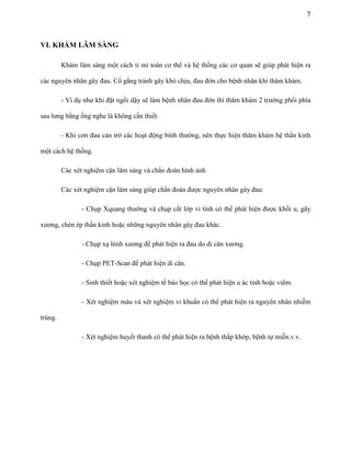 7

VI. KHÁM LÂM SÀNG
Khám lâm sàng một cách tỉ mỉ toàn cơ thể và hệ thống các cơ quan sẽ giúp phát hiện ra
các nguyên nhân gây đau. Cố gắng tránh gây khó chịu, đau đớn cho bệnh nhân khi thăm khám.
- Ví dụ như khi đặt ngồi dậy sẽ làm bệnh nhân đau đớn thì thăm khám 2 trường phổi phía
sau lưng bằng ống nghe là không cần thiết.
- Khi cơn đau cản trở các hoạt động bình thường, nên thực hiện thăm khám hệ thần kinh
một cách hệ thống.
Các xét nghiệm cận lâm sàng và chẩn đoán hình ảnh
Các xét nghiệm cận lâm sàng giúp chẩn đoán được nguyên nhân gây đau:
- Chụp Xquang thường và chụp cắt lớp vi tính có thể phát hiện được khối u, gãy
xương, chèn ép thần kinh hoặc những nguyên nhân gây đau khác.
- Chụp xạ hình xương để phát hiện ra đau do di căn xương.
- Chụp PET-Scan để phát hiện di căn.
- Sinh thiết hoặc xét nghiệm tế bào học có thể phát hiện u ác tính hoặc viêm.
- Xét nghiệm máu và xét nghiệm vi khuẩn có thể phát hiện ra nguyên nhân nhiễm
trùng.
- Xét nghiệm huyết thanh có thể phát hiện ra bệnh thấp khớp, bệnh tự miễn.v.v.

 