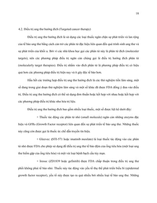 18

4.2. Điều trị ung thư hướng đích (Targeted cancer therapy)
Điều trị ung thư hướng đích là sử dụng các loại thuốc ngăn chặn sự phát triển và lan rộng
của tế bào ung thư bằng cách cản trở các phân tử đặc hiệu liên quan đến quá trình sinh ung thư và
sự phát triển của khối u. Bởi vì các nhà khoa học gọi các phân tử này là phân tử đích (moleculer
targets), nên các phương pháp điều trị ngăn cản chúng gọi là điều trị hướng đích phân tử
(moleculerly target therapies). Điều trị nhắm vào đích phân tử là phương pháp điều trị có hiệu
quả hơn các phương pháp điều trị hiện nay và ít gây độc tế bào hơn.
Hầu hết các trường hợp điều trị ung thư hướng đích là các thử nghiệm tiền lâm sàng, một
số đang trong giai đoạn thử nghiệm lâm sàng và một số khác đã được FDA đồng ý đưa vào điều
trị. Điều trị ung thư hướng đích có thể sử dụng đơn thuần hoặc kết hợp với nhau hoặc kết hợp với
các phương pháp điều trị khác như hóa trị liệu.
Điều trị ung thư hướng đích bao gồm nhiều loại thuốc, một số được liệt kê dưới đây:
+ Thuốc tác động các phân tử nhỏ (small molecule) ngăn cản những enzyms đặc
hiệu và GFRs (Growth Factor receptor) liên quan đến sự phát triển tế bào ung thư. Những thuốc
này cũng còn được gọi là thuốc ức chế dẫn truyền tín hiệu.
+ Gleevec: (STI-571 hoặc imatinib mesilate) là loại thuốc tác động vào các phân
tử nhỏ được FDA cho phép sử dụng để điều trị ung thư tế bào đệm của ống tiêu hóa (một loại ung
thư hiếm gặp của ống tiêu hóa) và một vài loại bệnh bạch cầu tủy mạn.
+ Iressa: (ZD1839 hoặc gefinitib) được FDA chấp thuận trong điều trị ung thư
phổi không phải tế bào nhỏ. Thuốc này tác động vào yếu tố thụ thể phát triển biểu bì (epidermal
growth factor receptor), yếu tố này được tạo ra quá nhiều bởi nhiều loại tế bào ung thư. Những

 