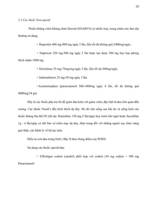 10

3.1.Các thuốc Non-opioid
Thuốc kháng viêm không chứa Steroid (NSAID’S) có nhiều loại, trong chăm sóc làm dịu
thường sử dụng.
+ Ibuprofen 400 mg-800 mg ngày 3 lần, liều tối đa không quá 2400mg/ngày.
+ Naproxen 250 mg-500 mg ngày 2 lần hoặc tọa dược 500 mg hay loại phóng
thích chậm 1000 mg.
+ Diclofenac 25 mg-75mg/mg ngày 2 lần, liều tối đa 200mg/ngày
+ Indomethacin 25 mg-50 mg ngày 3 lần.
+Acetaminophen (paracetamol) 500-1000mg ngày 4 lần, tối đa không quá
4000mg/24 giờ
Đây là các thuốc phụ trợ tốt để giảm đau kèm với giảm viêm, đặc biệt là đau liên quan đến
xương. Các thuốc Nsaid’s đều kích thích dạ dày. Do đó nên uống sau khi ăn và uống kèm các
thuốc kháng thụ thể H2 (thí dụ: Ranitidine 150 mg-2 lần/ngày hay trước khi ngủ) hoặc Sucralfate
1g - 4 lần/ngày có thể bảo vệ niêm mạc dạ dày, thận trọng đối với những người suy chức năng
gan thận, các bệnh lý về hệ tạo máu.
Điều trị cơn đau trung bình ( Bậc II theo thang điểm của WHO)
Sử dụng các thuốc opioid nhẹ:
+ Efferalgan codein (zandol) phối hợp với codein (30 mg codein + 500 mg
Paracetamol)

 