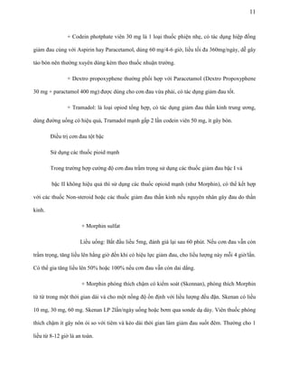 11

+ Codein photphate viên 30 mg là 1 loại thuốc phiện nhẹ, có tác dụng hiệp đồng
giảm đau cùng với Aspirin hay Paracetamol, dùng 60 mg/4-6 giờ, liều tối đa 360mg/ngày, dễ gây
táo bón nên thường xuyên dùng kèm theo thuốc nhuận trường.
+ Dextro propoxyphene thường phối hợp với Paracetamol (Dextro Propoxyphene
30 mg + paractamol 400 mg) được dùng cho cơn đau vừa phải, có tác dụng giảm đau tốt.
+ Tramadol: là loại opiod tổng hợp, có tác dụng giảm đau thần kinh trung ương,
dùng đường uống có hiệu quả, Tramadol mạnh gấp 2 lần codein viên 50 mg, ít gây bón.
Điều trị cơn đau tột bậc
Sử dụng các thuốc pioid mạnh
Trong trường hợp cường độ cơn đau trầm trọng sử dụng các thuốc giảm đau bậc I và
bậc II không hiệu quả thì sử dụng các thuốc opioid mạnh (như Morphin), có thể kết hợp
với các thuốc Non-steroid hoặc các thuốc giảm đau thần kinh nếu nguyên nhân gây đau do thần
kinh.
+ Morphin sulfat
Liều uống: Bắt đầu liều 5mg, đánh giá lại sau 60 phút. Nếu cơn đau vẫn còn
trầm trọng, tăng liều lên hằng giờ đến khi có hiệu lực giảm đau, cho liều lượng này mỗi 4 giờ/lần.
Có thể gia tăng liều lên 50% hoặc 100% nếu cơn đau vẫn còn dai dẳng.
+ Morphin phóng thích chậm có kiểm soát (Skennan), phóng thích Morphin
từ từ trong một thời gian dài và cho một nồng độ ổn định với liều lượng đều đặn. Skenan có liều
10 mg, 30 mg, 60 mg. Skenan LP 2lần/ngày uống hoặc bơm qua sonde dạ dày. Viên thuốc phóng
thích chậm ít gây nôn ói so với tiêm và kéo dài thời gian làm giảm đau suốt đêm. Thường cho 1
liều từ 8-12 giờ là an toàn.

 