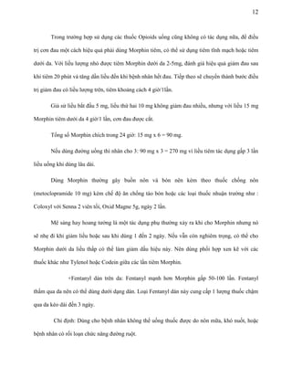 12

Trong trường hợp sử dụng các thuốc Opioids uống cũng không có tác dụng nữa, để điều
trị cơn đau một cách hiệu quả phải dùng Morphin tiêm, có thể sử dụng tiêm tĩnh mạch hoặc tiêm
dưới da. Với liều lượng nhỏ được tiêm Morphin dưới da 2-5mg, đánh giá hiệu quả giảm đau sau
khi tiêm 20 phút và tăng dần liều đến khi bệnh nhân hết đau. Tiếp theo sẽ chuyển thành bước điều
trị giảm đau có liều lượng trên, tiêm khoảng cách 4 giờ/1lần.
Giả sử liều bắt đầu 5 mg, liều thứ hai 10 mg không giảm đau nhiều, nhưng với liều 15 mg
Morphin tiêm dưới da 4 giờ/1 lần, cơn đau được cắt.
Tổng số Morphin chích trong 24 giờ: 15 mg x 6 = 90 mg.
Nếu dùng đường uống thì nhân cho 3: 90 mg x 3 = 270 mg vì liều tiêm tác dụng gấp 3 lần
liều uống khi dùng lâu dài.
Dùng Morphin thường gây buồn nôn và bón nên kèm theo thuốc chống nôn
(metoclopramide 10 mg) kèm chế độ ăn chống táo bón hoặc các loại thuốc nhuận trường như :
Coloxyl với Senna 2 viên tối, Oxid Magne 5g, ngày 2 lần.
Mê sảng hay hoang tưởng là một tác dụng phụ thường xảy ra khi cho Morphin nhưng nó
sẽ nhẹ đi khi giảm liều hoặc sau khi dùng 1 đến 2 ngày. Nếu vẫn còn nghiêm trọng, có thể cho
Morphin dưới da liều thấp có thể làm giảm dấu hiệu này. Nên dùng phối hợp xen kẽ với các
thuốc khác như Tylenol hoặc Codein giữa các lần tiêm Morphin.
+Fentanyl dán trên da: Fentanyl mạnh hơn Morphin gấp 50-100 lần. Fentanyl
thấm qua da nên có thể dùng dưới dạng dán. Loại Fentanyl dán này cung cấp 1 lượng thuốc chậm
qua da kéo dài đến 3 ngày.
Chỉ định: Dùng cho bệnh nhân không thể uống thuốc được do nôn mữa, khó nuốt, hoặc
bệnh nhân có rối loạn chức năng đường ruột.

 