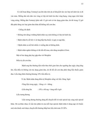 13

Cơ chế hoạt động: Fentanyl sau khi dán trên da sẽ khuyếch tán vào lớp mỡ dưới da và đi
vào máu. Miếng dán nên dán vào vùng có lớp mỡ dưới da như vùng bụng, vùng ngực trên hoặc
vùng mông. Miếng dán Fentanyl phải mất 12 giờ mới có tác dụng giảm đau, do đó trong 12 giờ
đầu phải dùng các loại giảm đau khác để khống chế cơn đau.
Chống chỉ định:
+ Không nên dùng ở những bệnh nhân suy mòn không có lớp mỡ dưới da.
+ Bệnh nhân bị sốt bởi vì sẽ tăng hấp thụ thuốc và gây ra ngộ độc.
+ Bệnh nhân ra mồ hôi nhiều vì miếng dán sẽ không dính.
+ Bệnh nhân nghèo không có đủ tiền để mua, nên dùng morphin rẽ hơn.
Một số tác dụng phụ hay gặp như với Morphin
Điều trị cắt cơn đau
Bệnh ung thư thường tiến triển theo thời gian làm cho ngưỡng đau ngày càng tăng
lên, liều điều trị không còn tác dụng giảm đau, do đó để cắt cơn đau phải tăng liều thuốc giảm
đau. Liều tăng thêm thường khoảng 10% liều điều trị.
Ví dụ: Bệnh nhân đang điều trị Morphin uống với liều 10mg /4giờ
-Tổng liều trong ngày : 10mg x 6 = 60mg
-Liều tăng lên

: 10% x 60 mg = 6mg mỗi 4 giờ

Liều tương đương
Liều tương đương thường dùng để chuyển đổi từ một opioid này sang một opioid
khác. Do sự khác nhau về cấu trúc phân tử của mỗi loại opioid, bệnh nhân ít dung nạp với thuốc
mới nên thuốc mới được chuyển đổi thường thấp hơn liều tính toán 25-50%.

 