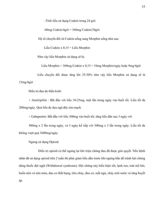 15

-Tính liều sử dụng Codein trong 24 giờ:
60mg Codein/4giờ = 360mg Codein/24giờ
Hệ số chuyển đổi từ Codein uống sang Morphin uống như sau:
Liều Codein x 0,15 = Liều Morphin
Như vậy liều Morphin sử dụng sẽ là:
Liều Morphin = 360mg Codein x 0,15 = 54mg Morphin/ngày hoặc 9mg/4giờ
Liều chuyển đổi được tăng lên 25-50% như vậy liều Morphin sử dụng sẽ là
15mg/4giờ
Điều trị đau do thần kinh:
+ Amitriptilin : Bắt đầu với liều 10-25mg, một lần trong ngày vào buổi tối. Liều tối đa
200mg/ngày. Quá liều đe dọa ngộ độc tim mạch.
+ Gabapentin: Bắt đầu với liều 300mg vào buổi tối, tăng liều dần sau 3 ngày với
300mg x 2 lần trong ngày, và 3 ngày kế tiếp với 300mg x 3 lần trong ngày. Liều tối đa
không vượt quá 3600mg/ngày.
Ngưng sử dụng Opioid:
Điều trị opioid có thể ngưng lại khi triệu chứng đau đã được giải quyết. Nếu bệnh
nhân đã sử dụng opioid trên 2 tuần thì phải giảm liều dần trước khi ngừng hẳn để tránh hội chứng
dừng thuốc đột ngột (Withdrawal syndrome). Hội chứng này biểu hiện sốt, lạnh run, toát mồ hôi,
buồn nôn và nôn mửa, đau co thắt bụng, tiêu chảy, đau cơ, mất ngủ, chảy mũi nước và tăng huyết
áp.

 