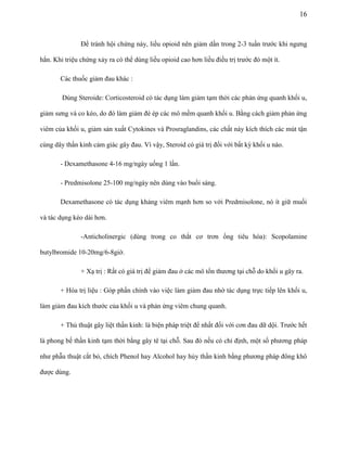 16

Để tránh hội chứng này, liều opioid nên giảm dần trong 2-3 tuần trước khi ngưng
hẳn. Khi triệu chứng xảy ra có thể dùng liều opioid cao hơn liều điều trị trước đó một ít.
Các thuốc giảm đau khác :
Dùng Steroide: Corticosteroid có tác dụng làm giảm tạm thời các phản ứng quanh khối u,
giảm sưng và co kéo, do đó làm giảm đè ép các mô mềm quanh khối u. Bằng cách giảm phản ứng
viêm của khối u, giảm sản xuất Cytokines và Prosraglandins, các chất này kích thích các mút tận
cùng dây thần kinh cảm giác gây đau. Vì vậy, Steroid có giá trị đối với bất kỳ khối u nào.
- Dexamethasone 4-16 mg/ngày uống 1 lần.
- Predmisolone 25-100 mg/ngày nên dùng vào buổi sáng.
Dexamethasone có tác dụng kháng viêm mạnh hơn so với Predmisolone, nó ít giữ muối
và tác dụng kéo dài hơn.
-Anticholinergic (dùng trong co thắt cơ trơn ống tiêu hóa): Scopolamine
butylbromide 10-20mg/6-8giờ.
+ Xạ trị : Rất có giá trị để giảm đau ở các mô tổn thương tại chỗ do khối u gây ra.
+ Hóa trị liệu : Góp phần chính vào việc làm giảm đau nhờ tác dụng trực tiếp lên khối u,
làm giảm đau kích thước của khối u và phản ứng viêm chung quanh.
+ Thủ thuật gây liệt thần kinh: là biện pháp triệt để nhất đối với cơn đau dữ dội. Trước hết
là phong bế thần kinh tạm thời bằng gây tê tại chỗ. Sau đó nếu có chỉ định, một số phương pháp
như phẫu thuật cắt bỏ, chích Phenol hay Alcohol hay hủy thần kinh bằng phương pháp đông khô
được dùng.

 