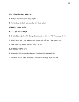 17

CÂU HỎI KIỂM TRA ĐÁNH GIÁ
1. Đánh giá được mức độ đau trong ung thư ?
2. Cách sử dụng các thuốc giảm đau theo tiêu chuẩn quốc tế ?
TÀI LIỆU THAM KHẢO
I. TÀI LIỆU TIẾNG VIỆT
1. Bộ Y tế, Bệnh viện K, 1999. Hướng dẫn chẩn đoán và điều trị, NXB Y học, trang 15-37.
2. Đại học Y Hà Nội, 1999. Bài giảng ung thư học, nhà xuất bản Y học, trang 65-80.
3. UICC, 1995.Ung thư học lâm sàng, trang 225-317
II. TÀI LIỆU TIẾNG ANH
1. Jim Cassidy,2002. Oxford Handbook of Oncology 2002, Pages 83-189.
2. Vincent T. DeVita, 2001. Principles & Practice of Oncology, Pages 236-296.

 