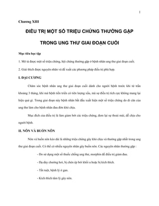 1

Chƣơng XIII

ĐIỀU TRỊ MỘT SỐ TRIỆU CHỨNG THƯỜNG GẶP
TRONG UNG THƯ GIAI ĐOẠN CUỐI
Mục tiêu học tập
1. Mô tả được một số triệu chứng, hội chứng thường gặp ở bệnh nhân ung thư giai đoạn cuối.
2. Giải thích được nguyên nhân và đề xuất các phương pháp điều trị phù hợp.

I. ĐẠI CƢƠNG
Chăm sóc bệnh nhân ung thư giai đoạn cuối dành cho người bệnh trước khi từ trần
khoảng 3 tháng, khi mà bệnh tiến triển có tiên lượng xấu, mà sự điều trị tích cực không mang lại
hiệu quả gì. Trong giai đoạn này bệnh nhân bắt đầu xuất hiện một số triệu chứng do di căn của
ung thư làm cho bệnh nhân đau đớn khó chịu.
Mục đích của điều trị là làm giảm bớt các triệu chứng, đem lại sự thoải mái, dễ chịu cho
người bệnh.

II. NÔN VÀ BUỒN NÔN
Nôn và buồn nôn kéo dài là những triệu chứng gây khó chịu và thường gặp nhất trong ung
thư giai đoạn cuối. Có thể có nhiều nguyên nhân gây buồn nôn. Các nguyên nhân thường gặp :
- Do sử dụng một số thuốc chống ung thư, morphin để điều trị giảm đau.
- Dạ dày chướng hơi, bị chèn ép bởi khối u hoặc bị kích thích.
- Tắt ruột, bệnh lý ở gan.
- Kích thích tâm lý gây nôn.

 