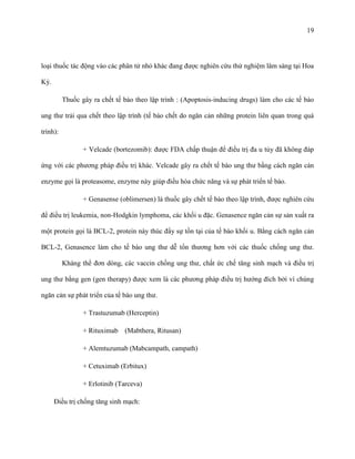 19

loại thuốc tác động vào các phân tử nhỏ khác đang được nghiên cứu thử nghiệm lâm sàng tại Hoa
Kỳ.
Thuốc gây ra chết tế bào theo lập trình : (Apoptosis-inducing drugs) làm cho các tế bào
ung thư trải qua chết theo lập trình (tế bào chết do ngăn cản những protein liên quan trong quá
trình):
+ Velcade (bortezomib): được FDA chấp thuận để điều trị đa u tủy đã không đáp
ứng với các phương pháp điều trị khác. Velcade gây ra chết tế bào ung thư bằng cách ngăn cản
enzyme gọi là proteasome, enzyme này giúp điều hòa chức năng và sự phát triển tế bào.
+ Genasense (oblimersen) là thuốc gây chết tế bào theo lập trình, được nghiên cứu
để điều trị leukemia, non-Hodgkin lymphoma, các khối u đặc. Genasence ngăn cản sự sản xuất ra
một protein gọi là BCL-2, protein này thúc đẩy sự tồn tại của tế bào khối u. Bằng cách ngăn cản
BCL-2, Genasence làm cho tế bào ung thư dễ tổn thương hơn với các thuốc chống ung thư.
Kháng thể đơn dòng, các vaccin chống ung thư, chất ức chế tăng sinh mạch và điều trị
ung thư bằng gen (gen therapy) được xem là các phương pháp điều trị hướng đích bởi vì chúng
ngăn cản sự phát triển của tế bào ung thư.
+ Trastuzumab (Herceptin)
+ Rituximab

(Mabthera, Ritusan)

+ Alemtuzumab (Mabcampath, campath)
+ Cetuximab (Erbitux)
+ Erlotinib (Tarceva)
Điều trị chống tăng sinh mạch:

 