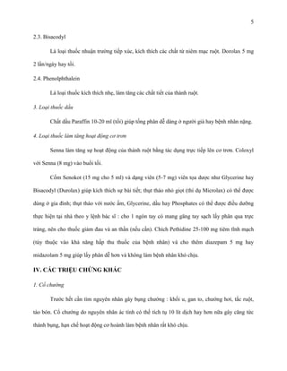 5
2.3. Bisacodyl
Là loại thuốc nhuận trường tiếp xúc, kích thích các chất từ niêm mạc ruột. Dorolax 5 mg
2 lần/ngày hay tối.
2.4. Phenolphthalein
Là loại thuốc kích thích nhẹ, làm tăng các chất tiết của thành ruột.
3. Loại thuốc dầu
Chất dầu Paraffin 10-20 ml (tối) giúp tống phân dễ dàng ở người già hay bệnh nhân nặng.
4. Loại thuốc làm tăng hoạt động cơ trơn
Senna làm tăng sự hoạt động của thành ruột bằng tác dụng trực tiếp lên cơ trơn. Coloxyl
với Senna (8 mg) vào buổi tối.
Cốm Senokot (15 mg cho 5 ml) và dạng viên (5-7 mg) viên tọa dược như Glycerine hay
Bisacodyl (Durolax) giúp kích thích sự bài tiết; thụt tháo nhỏ giọt (thí dụ Microlax) có thể được
dùng ở gia đình; thụt tháo với nước ấm, Glycerine, dầu hay Phosphates có thể được điều dưỡng
thực hiện tại nhà theo y lệnh bác sĩ : cho 1 ngón tay có mang găng tay sạch lấy phân qua trực
tràng, nên cho thuốc giảm đau và an thần (nếu cần). Chích Pethidine 25-100 mg tiêm tĩnh mạch
(tùy thuộc vào khả năng hấp thu thuốc của bệnh nhân) và cho thêm diazepam 5 mg hay
midazolam 5 mg giúp lấy phân dễ hơn và không làm bệnh nhân khó chịu.

IV. CÁC TRIỆU CHỨNG KHÁC
1. Cổ chướng
Trước hết cần tìm nguyên nhân gây bụng chướng : khối u, gan to, chướng hơi, tắc ruột,
táo bón. Cổ chướng do nguyên nhân ác tính có thể tích tụ 10 lít dịch hay hơn nữa gây căng tức
thành bụng, hạn chế hoạt động cơ hoành làm bệnh nhân rất khó chịu.

 
