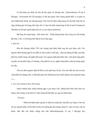 6
Có thể dùng các thuốc lợi tiểu để làm giảm cổ chướng như : Spironolactone 50 mg 4
lần/ngày ; Furosemide 40-120 mg/ngày có thể làm giảm viêm chung quanh khối u và giảm sự
xâm nhập huyết thanh vào khoang bụng. Chọc hút bớt dịch màng bụng chỉ nên thực hiện khi sự
căng chướng gây tức bụng, khó chịu, bởi vì chọc hút dịch màng bụng sẽ lấy đi một số lượng lớn
chất đạm có thể làm người bệnh yếu sức và suy nhược nhanh hơn.
Đặt ống nối màng bụng - tĩnh mạch chủ : Thỉnh thoảng được làm trong các tình huống
đặc biệt, ví dụ : Cổ chướng nhũ trấp do dò từ ống ngực
2. Khó thở
Khó thở thường chiếm 70% các trường hợp bệnh nhân ung thư giai đoạn cuối. Các
nguyên nhân thường gặp là các bệnh ác tính ở phổi có thể gây : chèn ép đường hô hấp, xẹp thùy
phổi hay nhiễm trùng, tắt nghẽn phế quản. Các nguyên nhân phụ khác như : tràn dịch màng phổi,
xơ phổi, di căn phổi rộng, cổ chướng, viêm phổi do xạ trị, nghẽn mạch phổi, chèn ép màng ngoài
tim cấp.
Cần xác định nguyên nhân để điều trị cho phù hợp, thí dụ : Suy tâm thất trái cho lợi tiểu,
viêm phổi cho kháng sinh, co thắt phế quản cho Salbutamol hay thuốc kháng viêm dạng khí dung
.v.v...
3. Các triệu chứng ăn kém, khô miệng
Ngoài những triệu chứng thường gặp ở giai đoạn cuối, những biểu hiện khác như suy
nhược, khô miệng và ăn kém là 3 triệu chứng dễ đưa đến suy sụp cho bệnh nhân.
- Ăn kém :
+ Phần lớn bệnh nhân ung thư ít nhiều ăn uống kém, đưa đến suy nhược. Cần loại
trừ các nguyên nhân có thể chữa trị như tưa miệng gây đau miệng, tăng Ca+ máu, táo bón, nôn do
thuốc. Ban đầu cho thuốc chống nôn như Metochlopramide 10 mg 3 lần/ngày hay

 