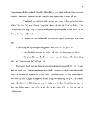 7
Dexamethazone 2-4 mg/ngày sẽ giúp nhiều bệnh nhân ăn ngon và cải thiện sức khỏe trong một
thời gian. Megastrol Acetate (400 mg-800 mg/ngày) giúp tăng sự thèm ăn nhưng đắt tiền.
+ Truyền tĩnh mạch với dung dịch có nhiều năng lựơng và đạm thường được dùng
ở Nam Triều Tiên, Việt Nam, Nhật và Trung Quốc. Nhưng trái lại ở Bắc Mỹ, Châu Âu hay Úc họ
không dùng vì ít có bằng chứng để chứng minh rằng sự chuyền năng lượng và đạm có thể kéo dài
thêm cuộc sống cho bệnh nhân.
+ Trong thực tế rất có thể khi khối u được nuôi dưỡng tốt nó càng phát triển nhanh
hơn.
- Khô miệng : Là triệu chứng thường gặp làm bệnh nhân khó chịu, gây ra bởi :
+ Các yếu tố liên quan đến suy nhược : mất nước, thở bằng miệng, tưa miệng.
+ Các yếu tố liên quan đến điều trị : xạ trị vùng mặt, thuốc an thần, thuốc chống
trầm cảm, Phenothiazines, thuốc chống co thắt.
Nhằm giảm nhanh các triệu chứng này, cho súc miệng thường xuyên 2 giờ/1 lần với dung
dịch súc miệng nước Soda hay Bicarbonate, điều trị nấm Candida, chà rữa lưỡi dơ một cách nhẹ
nhàng với một bàn chải mềm và oxy già hòa loãng. Cung cấp nước qua các dạng như miếng dứa
tươi, nhai kẹo cao su, ngậm miếng nước đá nhỏ, uống nước bằng ống nhỏ giọt. Tốt nhất cho
ngậm viên sinh tố C sẽ kích thích tiết nước bọt nhiều hơn. Cho kem Vaselin hay dầu thực vật
thoa môi thường xuyên. Nếu miệng đỏ và bẩn cho súc miệng với Lidocaine hòa tan với
Chlorhexidine.

 