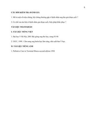 8
CÂU HỎI KIỂM TRA ĐÁNH GIÁ
1. Mô tả một số triệu chứng, hội chứng thường gặp ở bệnh nhân ung thư giai đoạn cuối ?
2. Cơ chế của táo bón ở bệnh nhân giai đoạn cuối, biện pháp khắc phục ?
TÀI LIỆU THAM KHẢO
I. TÀI LIỆU TIẾNG VIỆT
1. Đại học Y Hà Nội, 2001 Bài giảng ung thư học, trang 93-94
2. UICC, 1999. Cẩm nang ung bướu học lâm sàng, nhà xuất bản Y học.
II. TÀI LIỆU TIẾNG ANH
1. Palliative Care in Terminal Illness-second edition 1994

 